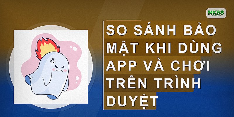 So sánh bảo mật khi dùng app và chơi trên trình duyệt
